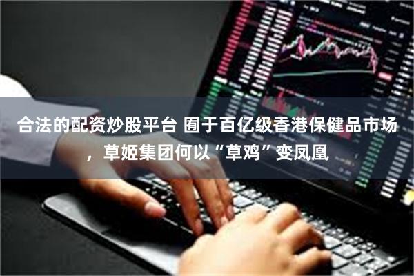 合法的配资炒股平台 囿于百亿级香港保健品市场，草姬集团何以“草鸡”变凤凰