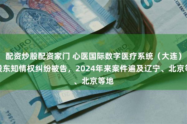 配资炒股配资家门 心医国际数字医疗系统（大连）因股东知情权纠纷被告，2024年来案件遍及辽宁、北京等地
