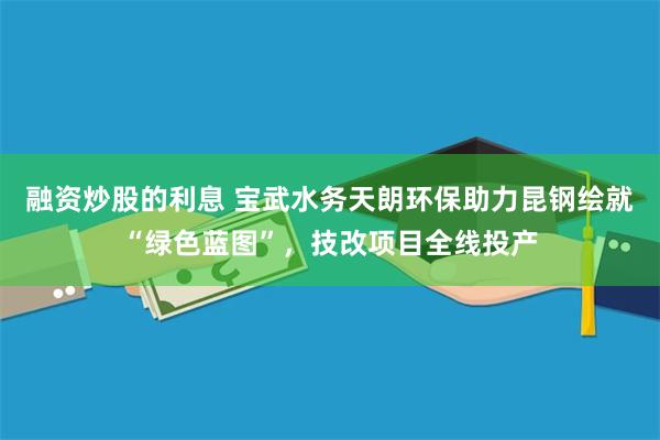 融资炒股的利息 宝武水务天朗环保助力昆钢绘就“绿色蓝图”，技改项目全线投产