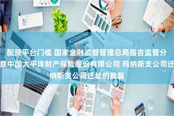 配资平台门槛 国家金融监督管理总局昌吉监管分局关于同意中国太平洋财产保险股份有限公司 玛纳斯支公司迁