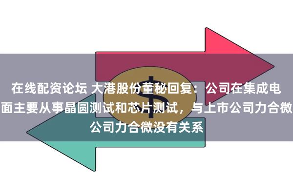 在线配资论坛 大港股份董秘回复:公司在集成电路业务方面主要从事晶圆测试和芯片测试,与上市公司力合微没有关系