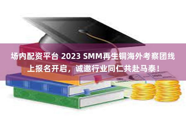场内配资平台 2023 SMM再生铜海外考察团线上报名开启,诚邀行业同仁共赴马泰!