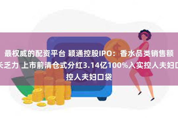 最权威的配资平台 颖通控股IPO：香水品类销售额增长乏力 上市前清仓式分红3.14亿100%入实控人
