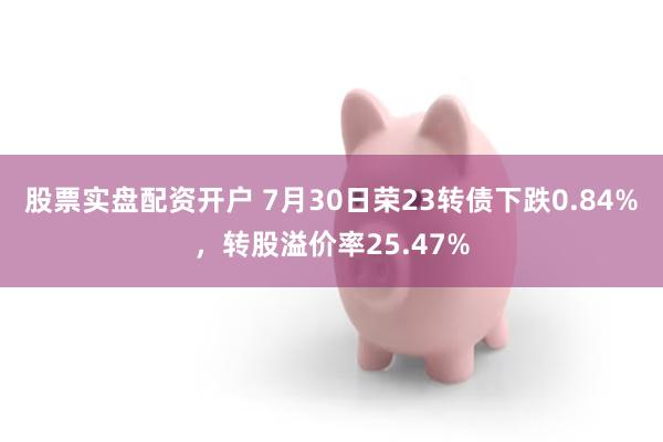 股票实盘配资开户 7月30日荣23转债下跌0.84%,转股溢价率25.47%