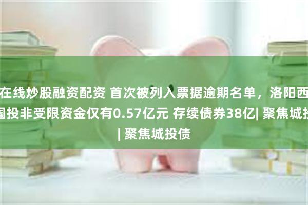 在线炒股融资配资 首次被列入票据逾期名单，洛阳西苑国投非受限资金仅有0.57亿元 存续债券38亿| 