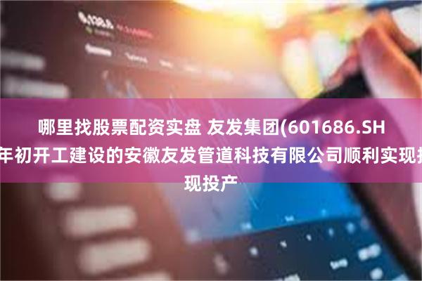 哪里找股票配资实盘 友发集团(601686.SH)：年初开工建设的安徽友发管道科技有限公司顺利实现投产