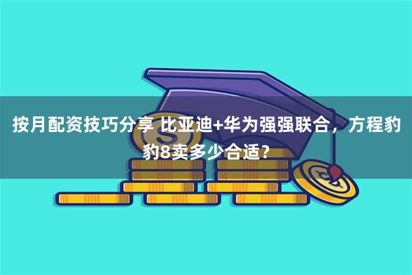 按月配资技巧分享 比亚迪+华为强强联合，方程豹豹8卖多少合适？