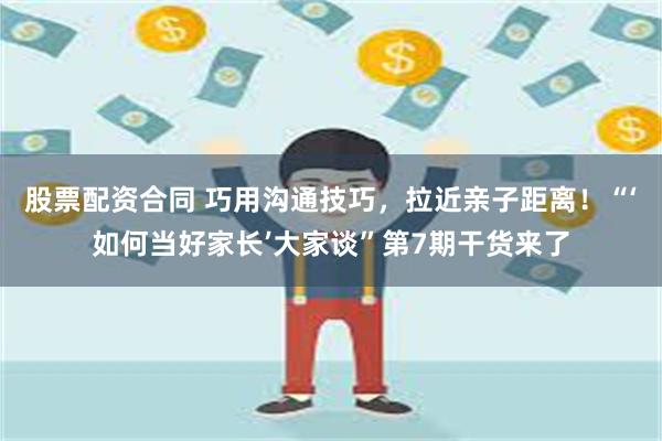 股票配资合同 巧用沟通技巧，拉近亲子距离！“‘如何当好家长’大家谈”第7期干货来了