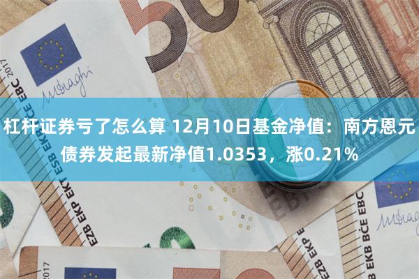 杠杆证券亏了怎么算 12月10日基金净值:南方恩元债券发起最新净值1.0353,涨0.21%