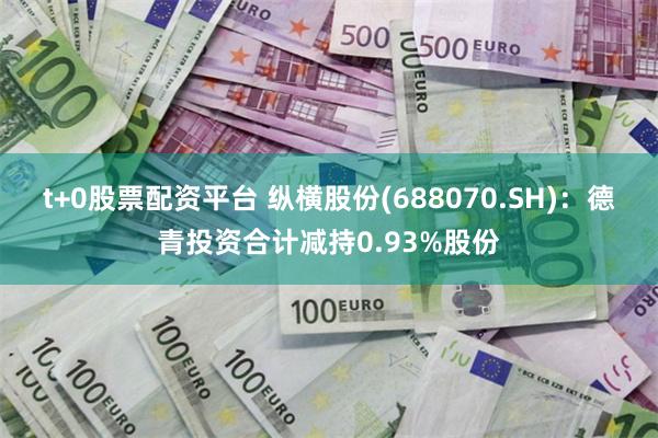 t+0股票配资平台 纵横股份(688070.SH)：德青投资合计减持0.93%股份