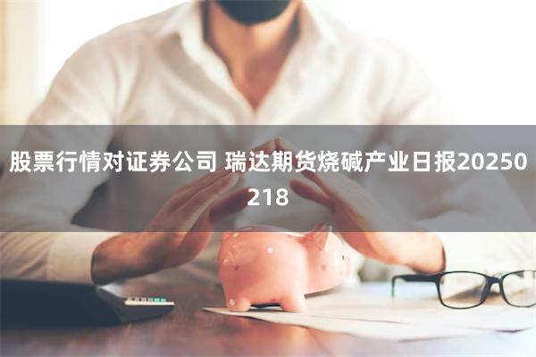 股票行情对证券公司 瑞达期货烧碱产业日报20250218