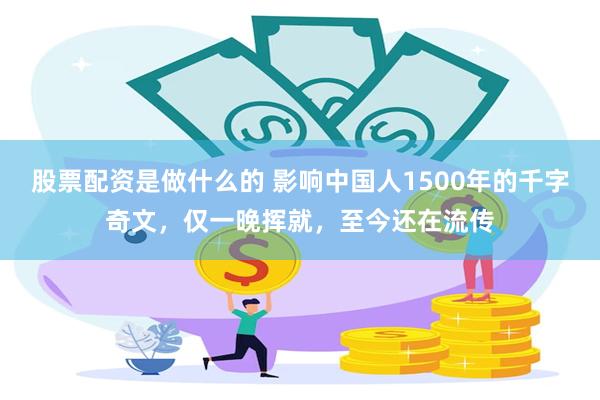股票配资是做什么的 影响中国人1500年的千字奇文，仅一晚挥就，至今还在流传