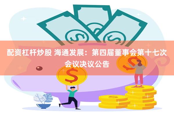 配资杠杆炒股 海通发展：第四届董事会第十七次会议决议公告