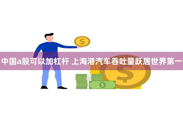 中国a股可以加杠杆 上海港汽车吞吐量跃居世界第一