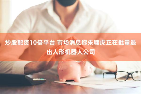 炒股配资10倍平台 市场消息称朱啸虎正在批量退出人形机器人公司