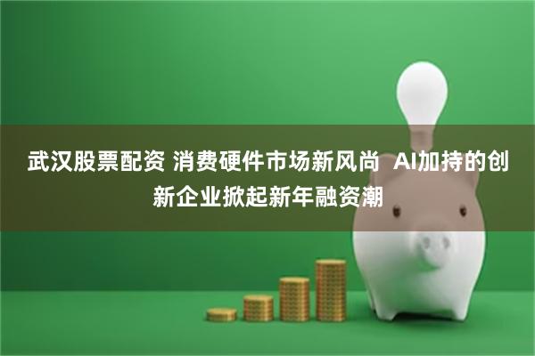武汉股票配资 消费硬件市场新风尚  AI加持的创新企业掀起新年融资潮
