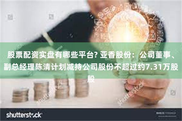 股票配资实盘有哪些平台? 亚香股份:公司董事、副总经理陈清计划减持公司股份不超过约7.31万股