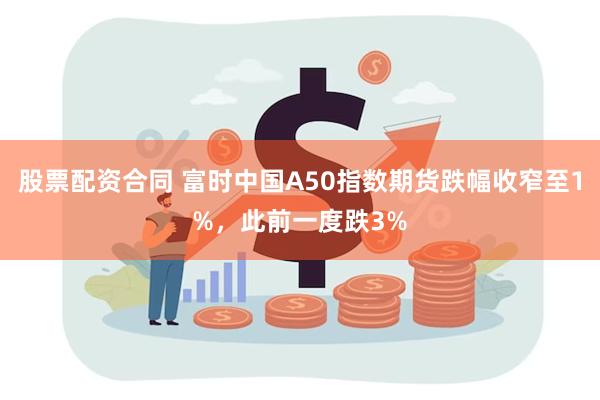 股票配资合同 富时中国A50指数期货跌幅收窄至1%，此前一度跌3%
