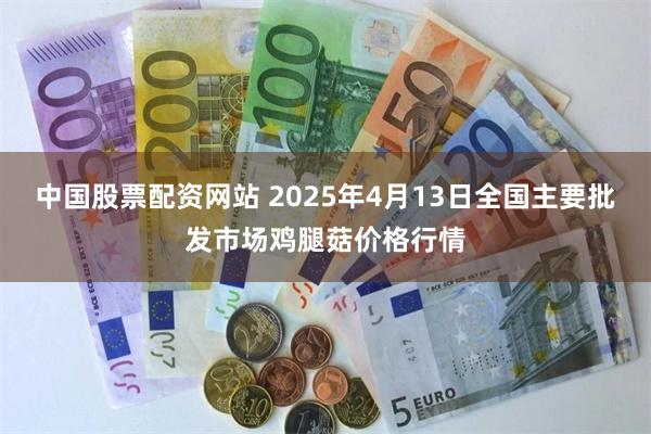 中国股票配资网站 2025年4月13日全国主要批发市场鸡腿菇价格行情
