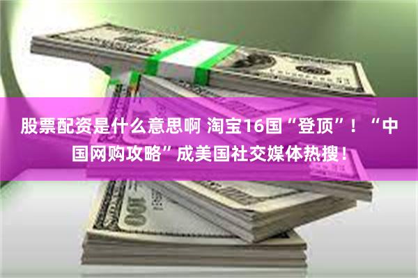 股票配资是什么意思啊 淘宝16国“登顶”！“中国网购攻略”成美国社交媒体热搜！