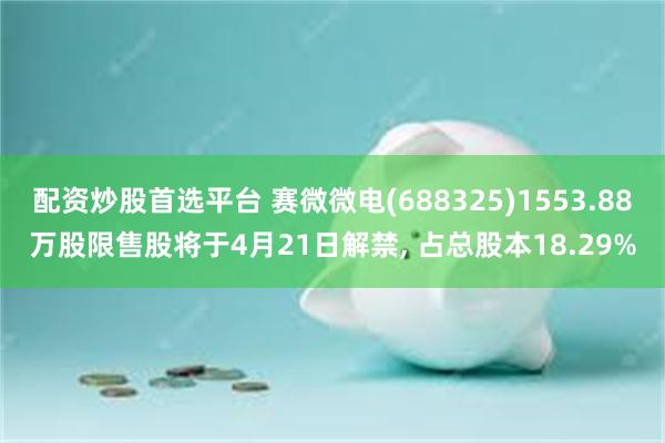 配资炒股首选平台 赛微微电(688325)1553.88万股限售股将于4月21日解禁, 占总股本18.29%