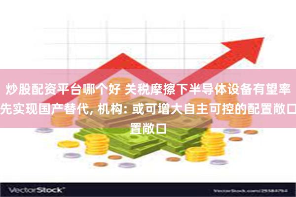 炒股配资平台哪个好 关税摩擦下半导体设备有望率先实现国产替代, 机构: 或可增大自主可控的配置敞口