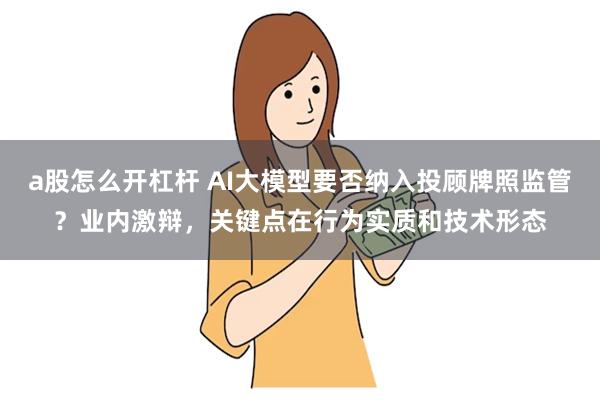 a股怎么开杠杆 AI大模型要否纳入投顾牌照监管？业内激辩，关键点在行为实质和技术形态