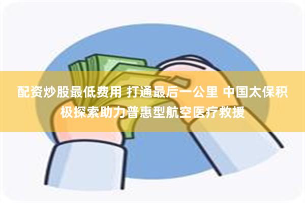 配资炒股最低费用 打通最后一公里 中国太保积极探索助力普惠型航空医疗救援