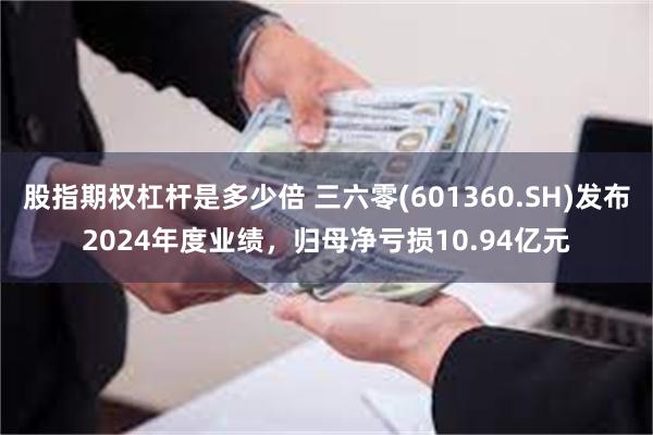 股指期权杠杆是多少倍 三六零(601360.SH)发布2024年度业绩，归母净亏损10.94亿元