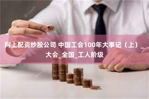 网上配资炒股公司 中国工会100年大事记（上）_大会_全国_工人阶级