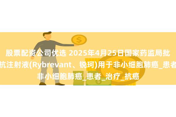 股票配资公司优选 2025年4月25日国家药监局批准埃万妥单抗注射液(Rybrevant、锐珂)用于非小细胞肺癌_患者_治疗_抗癌