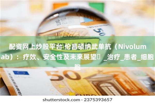 配资网上炒股平台 伦昌硕纳武单抗（Nivolumab）：疗效、安全性及未来展望​_治疗_患者_细胞