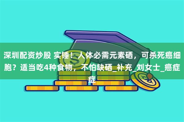 深圳配资炒股 实锤！人体必需元素硒，可杀死癌细胞？适当吃4种食物，不怕缺硒_补充_刘女士_癌症