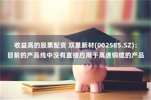 收益高的股票配资 双星新材(002585.SZ)：目前的产品线中没有直接应用于高速铜缆的产品