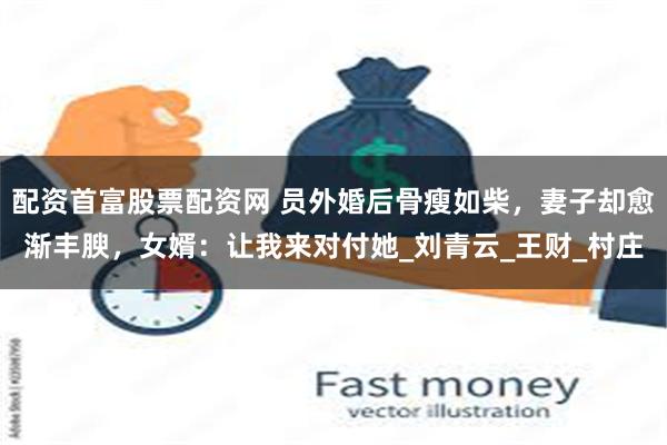 配资首富股票配资网 员外婚后骨瘦如柴，妻子却愈渐丰腴，女婿：让我来对付她_刘青云_王财_村庄
