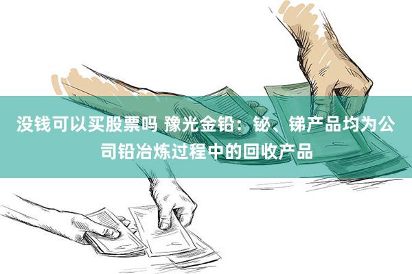 没钱可以买股票吗 豫光金铅:铋、锑产品均为公司铅冶炼过程中的回收产品
