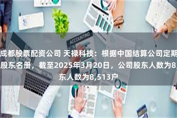 成都股票配资公司 天禄科技:根据中国结算公司定期下发的股东名册,截至2025年3月20日,公司股东人数为8,513户