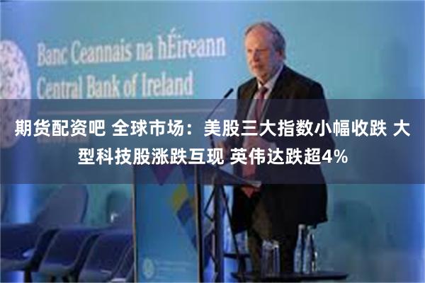 期货配资吧 全球市场：美股三大指数小幅收跌 大型科技股涨跌互现 英伟达跌超4%
