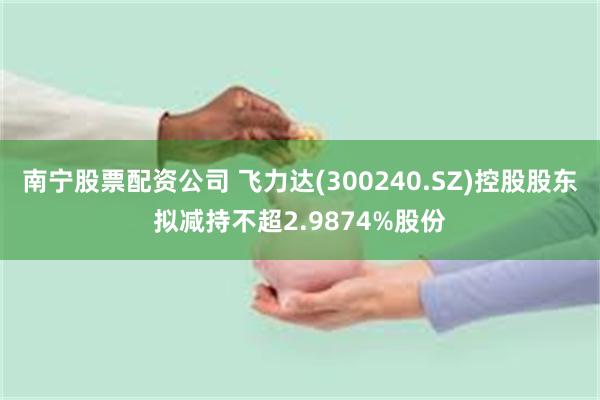 南宁股票配资公司 飞力达(300240.SZ)控股股东拟减持不超2.9874%股份