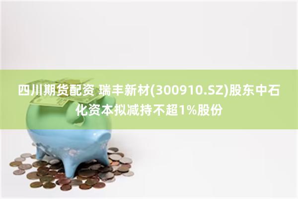 四川期货配资 瑞丰新材(300910.SZ)股东中石化资本拟减持不超1%股份