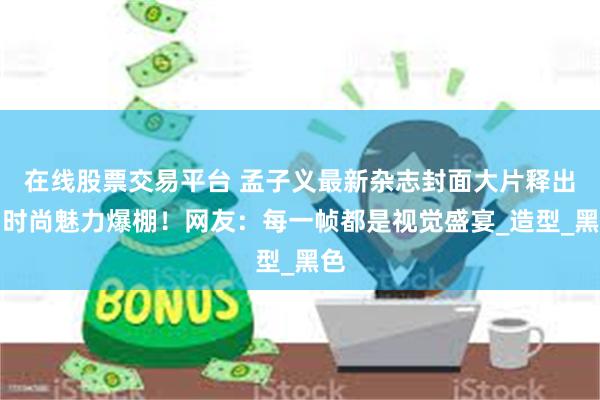 在线股票交易平台 孟子义最新杂志封面大片释出，时尚魅力爆棚！网友：每一帧都是视觉盛宴_造型_黑色
