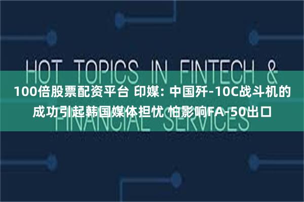 100倍股票配资平台 印媒: 中国歼-10C战斗机的成功引起韩国媒体担忧 怕影响FA-50出口