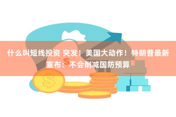 什么叫短线投资 突发！美国大动作！特朗普最新宣布：不会削减国防预算