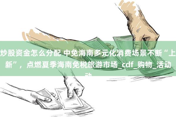 炒股资金怎么分配 中免海南多元化消费场景不断“上新”，点燃夏季海南免税旅游市场_cdf_购物_活动