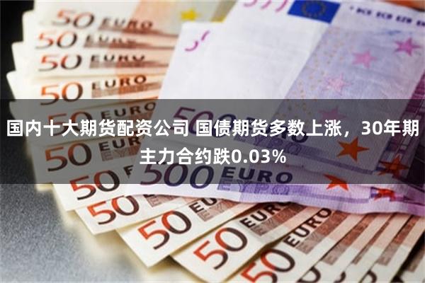 国内十大期货配资公司 国债期货多数上涨，30年期主力合约跌0.03%