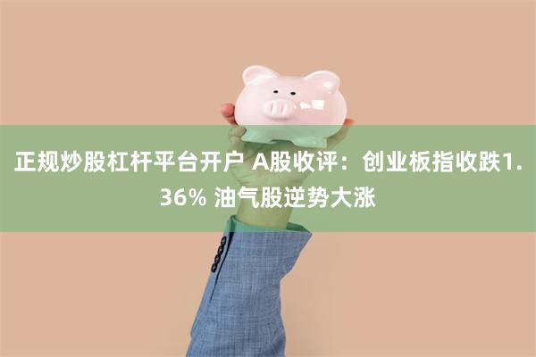 正规炒股杠杆平台开户 A股收评:创业板指收跌1.36% 油气股逆势大涨